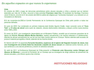 INSTITUCIONES RELIGIOSAS
En aquellos espacios en que nunca lo esperamos
Chile
En octubre de 2002 y luego de denuncias periodísticas sobre abusos sexuales a niños y jóvenes que se habrían
extendido por más de 10 años, renunció a toda actividad Francisco José Cox. El arzobispo de Santiago, Francisco
Javier Errázuriz, anunció el 31 de octubre del 2002 la salida del religioso por "conductas impropias" y su reclusión en un
monasterio en Alemania.
El 5 de noviembre de 2002 el Comité Permanente de la Conferencia Episcopal de Chile pidió perdón a todos las
personas dañadas.
En junio de 2003, fue condenado en primera instancia José Andrés Aguirre Ovalle, mejor conocido como el "Cura
Tato", a 12 años de cárcel como autor de violación, abusos deshonestos reiterados y estupro contra nueve jóvenes
entre 1998 y 2002.
En enero de 2010, una investigación desarrollada por el Ministerio Público, acreditó que el entonces sacerdote de la
iglesia de Melipilla, Ricardo Alberto Muñoz Quintero, explotó sexualmente y de manera reiterada a 5 adolescentes,
además de abusar sexualmente de una de sus dos hijas cuando ejercía en Curacaví. Muñoz además está acusado de
producir material pornográfico infantil, obtenido de los mismos ilícitos.
En febrero del 2011 el sacerdote Fernando Karadima, expárroco de la Iglesia del Sagrado Corazón de Jesús, tras
una investigación de la Santa Sede fue declarado culpable de abuso sexual con violencia contra menores, por lo
que sentenció a una vida de penitencia y oración en absoluta reclusión.
En abril de 2011, la Conferencia Episcopal de Chile presentó un Protocolo ante Denuncias contra Clérigos por
Abusos de Menores, y anunció la formación de un Consejo que se encargaría de dirigir políticas de prevención de
abusos sexuales, y de ofrecer ayuda a las víctimas.
 