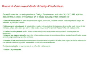 Específicamente, como lo plantea el Código Penal en sus artículos 361-367, 397, 450 las
actividades sexuales involucradas en el abuso sexual pueden consistir en:
1.Contacto físico sexual en forma de penetración vaginal, oral o anal, utilizando paraello cualquier parte del cuerpo del
abusador, algún objeto o animal.
2. El tocamiento intencionado de los genitales o partes íntimas, incluyendo los pechos, área genital, parte interna de los
mismos o nalgas, o las ropas que cubren estas partes, por parte del perpetrador hacia el niño, niño o adolescente.
3. Alentar, forzar o permitir al niño, niña o adolescente que toque de manera inapropiada las mismas partes del
perpetrador.
4. Exponer los órganos sexuales a un niño, niña o adolescente con el propósito de obtener excitación/gratificación sexual,
agresión, degradación o propósitos similares.
5. Realizar el acto sexual intencionadamente en la presencia de un(a) menor de edad conel objeto de buscar la excitación
o la gratificación sexual, agresión, degradación u otros propósitos semejantes.
6. Auto-masturbación en la presencia de un niño, niña o adolescente.
7. Forzar a la pornografía.
Que es el abuso sexual desde el Código Penal chileno
 