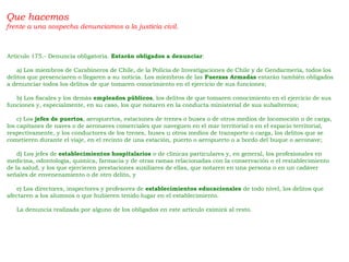 Que hacemos
frente a una sospecha denunciamos a la justicia civil.
Artículo 175.- Denuncia obligatoria. Estarán obligados a denunciar:
     a) Los miembros de Carabineros de Chile, de la Policía de Investigaciones de Chile y de Gendarmería, todos los
delitos que presenciaren o llegaren a su noticia. Los miembros de las Fuerzas Armadas estarán también obligados
a denunciar todos los delitos de que tomaren conocimiento en el ejercicio de sus funciones;
     b) Los fiscales y los demás empleados públicos, los delitos de que tomaren conocimiento en el ejercicio de sus
funciones y, especialmente, en su caso, los que notaren en la conducta ministerial de sus subalternos;
     c) Los jefes de puertos, aeropuertos, estaciones de trenes o buses o de otros medios de locomoción o de carga,
los capitanes de naves o de aeronaves comerciales que naveguen en el mar territorial o en el espacio territorial,
respectivamente, y los conductores de los trenes, buses u otros medios de transporte o carga, los delitos que se
cometieren durante el viaje, en el recinto de una estación, puerto o aeropuerto o a bordo del buque o aeronave;
     d) Los jefes de establecimientos hospitalarios o de clínicas particulares y, en general, los profesionales en
medicina, odontología, química, farmacia y de otras ramas relacionadas con la conservación o el restablecimiento
de la salud, y los que ejercieren prestaciones auxiliares de ellas, que notaren en una persona o en un cadáver
señales de envenenamiento o de otro delito, y
     e) Los directores, inspectores y profesores de establecimientos educacionales de todo nivel, los delitos que
afectaren a los alumnos o que hubieren tenido lugar en el establecimiento.
     La denuncia realizada por alguno de los obligados en este artículo eximirá al resto.
 