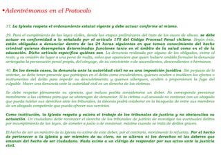 37. La Iglesia respeta el ordenamiento estatal vigente y debe actuar conforme al mismo.
39. Para el cumplimiento de las leyes civiles, desde las etapas preliminares del trato de los casos de abuso, se debe
actuar en conformidad a lo señalado por el artículo 175 del Código Procesal Penal chileno. Según éste,
están obligadas a denunciar dentro de las 24 horas siguientes en que toman conocimiento del hecho
criminal quienes desempeñan determinadas funciones tanto en el ámbito de la salud como en el de la
educación. Dicho artículo especifica quiénes son. La denuncia realizada por alguno de los obligados, exime al
resto, y su omisión da lugar a una pena de multa, salvo que apareciere que quien hubiere omitido formular la denuncia
arriesgaba la persecución penal propia, del cónyuge, de su conviviente o de ascendientes, descendientes o hermanos.
40. En los demás casos, la denuncia ante la autoridad civil no es una imposición jurídica. Sin perjuicio de lo
anterior, se debe tener presente que participan en el delito como encubridores, quienes oculten o inutilicen los efectos o
instrumentos del delito para impedir su descubrimiento; y quienes alberguen, oculten o proporcionen la fuga del
culpable. Hacer una denuncia ante la autoridad civil es un derecho de las víctimas.
Se debe respetar plenamente su ejercicio, que incluso podría considerarse un deber. No corresponde presionar
moralmente a las víctimas para que se abstengan de denunciar. Si la víctima o el acusado no contaran con un abogado
que pueda tutelar sus derechos ante los tribunales, la diócesis podrá colaborar en la búsqueda de entre sus miembros
de un abogado competente que pueda ofrecer sus servicios.
Como institución, la Iglesia respeta y valora el trabajo de los tribunales de justicia y no obstaculiza su
actuación. Un ciudadano debe reconocer el derecho de los tribunales de justicia de investigar los eventuales delitos
por incumplimiento de las leyes, de someter a juicio o de condenar, máxime cuando se trata de delitos graves.
El hecho de ser un ministro de la Iglesia no exime de este deber, por el contrario, moralmente lo refuerza. Por el hecho
de pertenecer a la Iglesia y ser miembro de su clero, no se alteran ni los derechos ni los deberes que
emanan del hecho de ser ciudadano. Nada exime a un clérigo de responder por sus actos ante la justicia
civil.
•Adentrémonos en el Protocolo
 