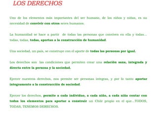 LOS DERECHOS
Uno de los elementos más importantes del ser humano, de los niños y niñas, es su
necesidad de convivir con otros seres humanos.
La humanidad se hace a partir de todas las personas que conviven en ella y todas…
todas, todas, todas, aportan a la construcción de humanidad.
Una sociedad, un país, se construye con el aporte de todas las personas por igual.
Los derechos son  las condiciones que permiten crear una relación sana, integrada y
directa entre la persona y la sociedad.
Ejercer nuestros derechos, nos permite ser personas integras, y por lo tanto aportar
íntegramente a la construcción de sociedad.
Ejercer los derechos, permite a cada individuo, a cada niño, a cada niña contar con
todos los elementos para aportar a construir un Chile propio en el que…TODOS,
TODAS, TENEMOS DERECHOS.
 
