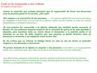 -Llama la atención que ustedes planteen que el responsable de hacer las denuncias
ante la justicia penal es la víctima. ¿Por qué?
“Por respeto a la conciencia de las personas. …, en nuestra legislación son ciertas personas
las obligadas a denunciar y en el caso de la Iglesia, podría ocurrir cuando se trata de centros
hospitalarios o entidades educativas.
“Si una persona ha concurrido a la Iglesia, sabiendo que también puede concurrir al
Estado, no nos podemos imponer respecto de la voluntad de quien ya ha sido agredido y
abusado; para nosotros sería un nuevo abuso el denunciar a la justicia penal si su
voluntad no es esa. Se debe respetar que una persona se puede demorar años en
denunciar y atreverse a ser expuesto como ocurre hoy”.
Se les critica que se ciñeron al Código Penal en esto en vez de elevar el estándar
respecto a los llamados a denunciar.
“El primer llamado de la Iglesia es respetar a las personas vulnerables y el acompañarlas
puede ser el momento para que ellas encuentren la fortaleza para recurrir al Estado”.
Cuál es la respuesta a las criticas
El respeto a la persona.
Ana María Celis, abogada, profesora de derecho canónico y directora del Centro de Libertad
Religiosa de la UC, y ahora miembro del Consejo Nacional para la Prevención de Abusos contra
Menores y Acompañamiento a las Víctimas.
 