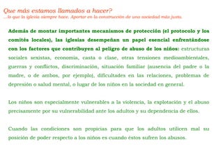 Que más estamos llamados a hacer?
…lo que la iglesia siempre hace. Aportar en la construcción de una sociedad más justa.
Además de montar importantes mecanismos de protección (el protocolo y los
comités locales), las iglesias desempeñan un papel esencial enfrentándose
con los factores que contribuyen al peligro de abuso de los niños: estructuras
sociales sexistas, economía, casta o clase, otras tensiones medioambientales,
guerras y conflictos, discriminación, situación familiar (ausencia del padre o la
madre, o de ambos, por ejemplo), dificultades en las relaciones, problemas de
depresión o salud mental, o lugar de los niños en la sociedad en general.
Los niños son especialmente vulnerables a la violencia, la explotación y el abuso
precisamente por su vulnerabilidad ante los adultos y su dependencia de ellos.
Cuando las condiciones son propicias para que los adultos utilicen mal su
posición de poder respecto a los niños es cuando éstos sufren los abusos.
 