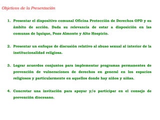 Objetivos de la Presentación
1. Presentar el dispositivo comunal Oficina Protección de Derechos OPD y su
ámbito de acción. Dada su relevancia de estar a disposición en las
comunas de Iquique, Pozo Almonte y Alto Hospicio.
2. Presentar un enfoque de discusión relativo al abuso sexual al interior de la
institucionalidad religiosa.
3. Lograr acuerdos conjuntos para implementar programas permanentes de
prevención de vulneraciones de derechos en general en los espacios
religiosos y particularmente en aquellos donde hay niños y niñas.
4. Concretar una invitación para apoyar y/o participar en el consejo de
prevención diocesano.
 
