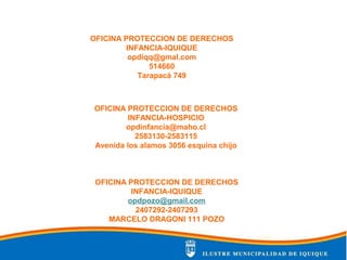 OFICINA PROTECCION DE DERECHOS
INFANCIA-HOSPICIO
opdinfancia@maho.cl
2583130-2583115
Avenida los alamos 3056 esquina chijo
OFICINA PROTECCION DE DERECHOS
INFANCIA-IQUIQUE
opdiqq@gmal.com
514660
Tarapacá 749
OFICINA PROTECCION DE DERECHOS
INFANCIA-IQUIQUE
opdpozo@gmail.com
2407292-2407293
MARCELO DRAGONI 111 POZO
 