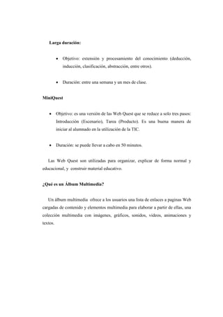 Larga duración:
 Objetivo: extensión y procesamiento del conocimiento (deducción,
inducción, clasificación, abstracción, entre otros).
 Duración: entre una semana y un mes de clase.
MiniQuest
 Objetivo: es una versión de las Web Quest que se reduce a solo tres pasos:
Introducción (Escenario), Tarea (Producto). Es una buena manera de
iniciar al alumnado en la utilización de la TIC.
 Duración: se puede llevar a cabo en 50 minutos.
Las Web Quest son utilizadas para organizar, explicar de forma normal y
educacional, y construir material educativo.
¿Qué es un Álbum Multimedia?
Un álbum multimedia ofrece a los usuarios una lista de enlaces a paginas Web
cargadas de contenido y elementos multimedia para elaborar a partir de ellas, una
colección multimedia con imágenes, gráficos, sonidos, videos, animaciones y
textos.
 