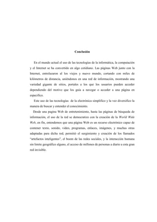 Conclusión
En el mundo actual el uso de las tecnologías de la informática, la computación
y el Internet se ha convertido en algo cotidiano. Las páginas Web junto con la
Internet, entrelazaron al los viejos y nuevo mundo, cortando con miles de
kilómetros de distancia, uniéndonos en una red de información, mostrando una
variedad gigante de sitios, portales a los que los usuarios pueden acceder
dependiendo del motivo que los guía a navegar o acceder a una página en
especifico.
Este uso de las tecnologías de la electrónica simplifico y la vez diversifico la
manera de buscar y entender el conocimiento.
Desde una pagina Web de entretenimiento, hasta las páginas de búsqueda de
información, el uso de la red se democratizo con la creación de la World Wide
Web, en fin, entendemos que una página Web es un recurso electrónico capaz de
contener texto, sonido, video, programas, enlaces, imágenes, y muchas otras
adaptadas para dicha red, permitió el surgimiento y creación de los llamados
“artefactos inteligentes”, el boom de las redes sociales, y la interacción humana
sin limite geográfico alguno, el acceso de millones de personas a diario a esta gran
red invisible.
 
