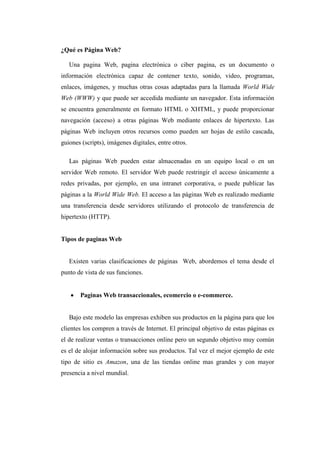 ¿Qué es Página Web?
Una pagina Web, pagina electrónica o ciber pagina, es un documento o
información electrónica capaz de contener texto, sonido, video, programas,
enlaces, imágenes, y muchas otras cosas adaptadas para la llamada World Wide
Web (WWW) y que puede ser accedida mediante un navegador. Esta información
se encuentra generalmente en formato HTML o XHTML, y puede proporcionar
navegación (acceso) a otras páginas Web mediante enlaces de hipertexto. Las
páginas Web incluyen otros recursos como pueden ser hojas de estilo cascada,
guiones (scripts), imágenes digitales, entre otros.
Las páginas Web pueden estar almacenadas en un equipo local o en un
servidor Web remoto. El servidor Web puede restringir el acceso únicamente a
redes privadas, por ejemplo, en una intranet corporativa, o puede publicar las
páginas a la World Wide Web. El acceso a las páginas Web es realizado mediante
una transferencia desde servidores utilizando el protocolo de transferencia de
hipertexto (HTTP).
Tipos de paginas Web
Existen varias clasificaciones de páginas Web, abordemos el tema desde el
punto de vista de sus funciones.
 Paginas Web transaccionales, ecomercio o e-commerce.
Bajo este modelo las empresas exhiben sus productos en la página para que los
clientes los compren a través de Internet. El principal objetivo de estas páginas es
el de realizar ventas o transacciones online pero un segundo objetivo muy común
es el de alojar información sobre sus productos. Tal vez el mejor ejemplo de este
tipo de sitio es Amazon, una de las tiendas online mas grandes y con mayor
presencia a nivel mundial.
 