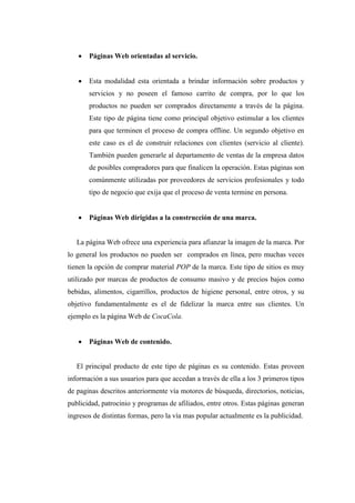  Páginas Web orientadas al servicio.
 Esta modalidad esta orientada a brindar información sobre productos y
servicios y no poseen el famoso carrito de compra, por lo que los
productos no pueden ser comprados directamente a través de la página.
Este tipo de página tiene como principal objetivo estimular a los clientes
para que terminen el proceso de compra offline. Un segundo objetivo en
este caso es el de construir relaciones con clientes (servicio al cliente).
También pueden generarle al departamento de ventas de la empresa datos
de posibles compradores para que finalicen la operación. Estas páginas son
comúnmente utilizadas por proveedores de servicios profesionales y todo
tipo de negocio que exija que el proceso de venta termine en persona.
 Páginas Web dirigidas a la construcción de una marca.
La página Web ofrece una experiencia para afianzar la imagen de la marca. Por
lo general los productos no pueden ser comprados en línea, pero muchas veces
tienen la opción de comprar material POP de la marca. Este tipo de sitios es muy
utilizado por marcas de productos de consumo masivo y de precios bajos como
bebidas, alimentos, cigarrillos, productos de higiene personal, entre otros, y su
objetivo fundamentalmente es el de fidelizar la marca entre sus clientes. Un
ejemplo es la página Web de CocaCola.
 Páginas Web de contenido.
El principal producto de este tipo de páginas es su contenido. Estas proveen
información a sus usuarios para que accedan a través de ella a los 3 primeros tipos
de paginas descritos anteriormente vía motores de búsqueda, directorios, noticias,
publicidad, patrocinio y programas de afiliados, entre otros. Estas páginas generan
ingresos de distintas formas, pero la vía mas popular actualmente es la publicidad.
 