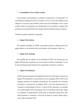 Comunidades, Foros o Redes sociales.
Estos portales están dedicados a estimular la interacción y la generación y el
intercambio de información entre sus usuarios. Tal vez el caso más notable de esta
categoría es Facebook, pero también existen casos de comunidades, foros o redes
sociales mucho mas pequeños que forman parte de una empresa o pagina Web
particular que han demostrado traer consigo muchos beneficios para los negocios.
También se pueden nombrar las siguientes:
 Página Web Estática.
Son aquellas realizadas en HTML, que pueden mostrar en alguna parte de la
página objetos en movimiento, tales como banners, gifs animados, videos, etc.
 Página Web Animada.
Son aquellas que se realizan con la tecnología FLASH, esta permite que una
página Web presente contenido con ciertos efectos animados continuados. El uso
de esta tecnología permite diseños más vanguardistas, modernos y creativos.
 Página Web Dinámica
Existen muchos lenguajes de programación que son la base para la mayoría de
páginas Web dinámicas, los que destacan son los lenguajes PHP y ASP. Estos
lenguajes permiten una perfecta estructuración del contenido. Por una parte
crearíamos la estructura de las páginas Web, y por otra almacenaríamos el
contenido en determinados archivos. A partir de allí crearíamos el contenido
en la propia página Web estructurada. Este es el principio básico que siguen
los lenguajes de programación. Desde aquí se desarrollan aplicaciones para
poder gestionar el contenido a través de un panel de control, dando lugar a
nuevos tipos de páginas Web.
 