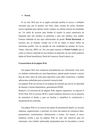  Portal.
Es un sitio Web que en su pagina principal permite el acceso a múltiples
secciones que, por lo general, son foros, chats, cuentas de correo, buscador,
acceso registrado para obtener ciertas ventajas, las ultimas noticias de actualidad,
etc. Un sinfín de recursos para brindar al usuario la mejor experiencia de
búsqueda para una temática en particular o para una temática muy amplia.
Estamos hablando de dos tipos diferenciados de portal: Portal Horizontal, se
reconoce por su temática variada con el fin de captar el mayor tráfico de
internautas posible. Son un ejemplo de esta modalidad los portales de Lycos,
Yahoo, Altavista, MSN, etc. Por otra parte tenemos el Portal Vertical, que se
centra en ofrecer contenido de una temática en particular, de este modo podemos
hablar de Portal Inmobiliario, Portal de Comercio, Portal Laboral, etc.
Características de la página Web.
Una página Web esta compuesta principalmente por información (solo texto
y/o módulos multimedia) así como hiperenlaces, además puede contener o asociar
hoja de estilo, datos de estilo para especificar como debe visualizarse, y también
aplicaciones embebidas para así permitir interactividad.
Las paginas Web son escritas en un lenguaje de marcado que provee la capacidad
de manejar e insertar hiperenlaces, generalmente HTML.
Respecto a la estructura de las páginas Web, algunos organismos, en especial el
World Wide Web Cosortium (W3C), suelen establecer directivas con la intención
de normalizar el diseño, y para así facilitar y simplificar la visualización e
interpretación de contenido.
Una página Web es en esencia una tarjeta de presentación digital, ya sea para
empresas, organizaciones, o personas, así como una manera de comunicar ideas,
pensamientos, conocimientos, informaciones o teorías. Así mismo, la nueva
tendencia orienta a que las páginas Web no sean solo atractivas para los
internautas, sino también optimizadas (preparadas) para los buscadores a través
 