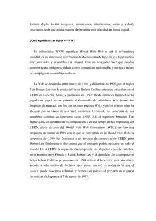 formato digital (texto, imágenes, animaciones, simulaciones, audio y video),
podríamos decir que es una manera de presentar una identidad en forma digital.
¿Qué significan las siglas WWW?
En informática WWW significan World Wide Web o red de informática
mundial, es un sistema de distribución de documentos de hipertexto o hipermedios
interconectados y accesibles vía Internet. Con un navegador Web que pueden
contener texto, imágenes, videos u otros contenidos multimedia, y navega a través
de esas páginas usando hiperenlaces.
La Web se desarrollo entre marzo de 1984 y diciembre de 1990, por el ingles
Tim Bernes-Lee con la ayuda del belga Robert Cailliau mientras trabajaban en el
CERN en Ginebra, Suiza, y publicado en 1992. Desde entonces Bernes-Lee ha
jugado un papel activo guiando el desarrollo de estándares Web (como los
lenguajes de marcado con los que se crean paginas Web), y en los últimos años ha
abogado por su visión de una Web semántica. Utilizando los conceptos de sus
anteriores sistemas de hipertexto como ENQUIRE, el ingeniero británico Tim
Bernes-Lee, un científico de la computación y en ese tiempo de los empleados del
CERN, ahora director del World Wide Web Consortium (W3C), escribió una
propuesta en marzo de 1989 con lo que se convertiría en la World Wide Web, la
propuesta de 1989 fue destinada a un sistema de comunicación CERN pero
Bernes-Lee finalmente se dio cuenta que el concepto podría aplicarse en todo el
mundo. En la CERN, la organización europea de investigación cerca de Ginebra,
en la frontera entre Francia y Suiza, Bernes-Lee y el científico de la computaron
belga Robert Calilliau propusieron en 1990 utilizar el hipertexto para vincular y
acceder a información de diversos tipos como una red de nodos en lo que el
usuario puede navegar a voluntad, y Bernes-Lee publico el proyecto en el grupo
de noticias alt.hypertex el 7 de agosto de 1991.
 