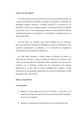 ¿Qué es una Web Quest?
Es una herramienta que forma parte de un proceso de aprendizaje guiado, con
recursos principalmente procedentes de Internet, que promueve la utilización de
habilidades cognitivas superiores, el trabajo cooperativo, la autonomía de los
estudiantes e incluye una evaluación autentica. El antecedente de estas actividades
lo constituye el uso de retos (challenging learning) en el desarrollo de ambientes
de aprendizaje basados en tecnologías de la información y comunicación, que se
aplican desde 1980.
Las Web Quest son utilizadas como recurso didáctico por los profesores,
puesto que permiten el desarrollo de habilidades de manejo de información, como
recepción, transformación y producción, y en el desarrollo de competencias
relacionadas con la sociedad de la información.
Las Web Quest presentan al mismo tiempo la limitación de basarse en
selecciones de materiales valiosos revisados previamente por el profesor, tales
como otros recursos didácticos tradicionales (libros, manuales, etc.), por lo que no
colaboran con el desarrollo completo de las competencias para manejar
información en la Web, entre las cuales la habilidad para encontrar y validar
información son especialmente significativas en entornos de información en flujo
permanente, tales como la Web.
Tipos y características.
Corta duración:
 Objetivo: la meta educacional de una Web Quest a corto plazo es la
adquisición e integración del conocimiento de un determinado contenido o
de una o varias materias.
 Duración: se diseña para ser terminado de uno a tres periodos de clase.
 