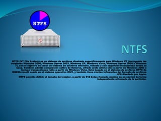 NTFS (NT File System) es un sistema de archivos diseñado específicamente para Windows NT (incluyendo las
versiones Windows 2000, Windows Server 2003, Windows XP, Windows Vista, Windows Server 2008 y Windows
7), con el objetivo de crear un sistema de archivos eficiente, robusto y con seguridad incorporada desde su
base. También admite compresión nativa de ficheros, cifrado (esto último sólo a partir de Windows 2000 e
incluso transacciones (sólo a partir de Windows Vista. Está basado en el sistema de archivos HPFS de
IBM/Microsoft usado en el sistema operativo OS/2, y también tiene ciertas influencias del formato de archivos
HFS diseñado por Apple.
NTFS permite definir el tamaño del clúster, a partir de 512 bytes (tamaño mínimo de un sector) de forma
independiente al tamaño de la partición.
 