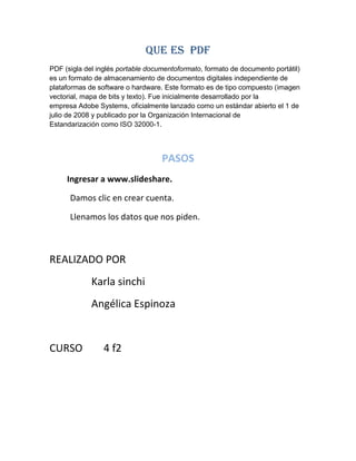 QUE ES PDF
PDF (sigla del inglés portable documentoformato, formato de documento portátil)
es un formato de almacenamiento de documentos digitales independiente de
plataformas de software o hardware. Este formato es de tipo compuesto (imagen
vectorial, mapa de bits y texto). Fue inicialmente desarrollado por la
empresa Adobe Systems, oficialmente lanzado como un estándar abierto el 1 de
julio de 2008 y publicado por la Organización Internacional de
Estandarización como ISO 32000-1.

PASOS
Ingresar a www.slideshare.
Damos clic en crear cuenta.
Llenamos los datos que nos piden.

REALIZADO POR
Karla sinchi
Angélica Espinoza

CURSO

4 f2

 