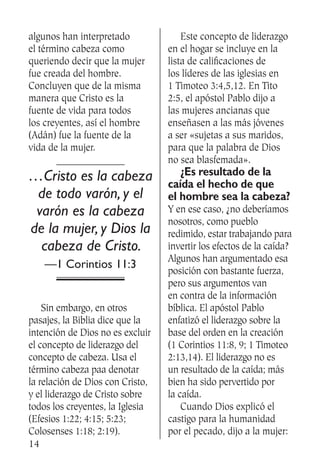 14
algunos han interpretado
el término cabeza como
queriendo decir que la mujer
fue creada del hombre.
Concluyen que de la misma
manera que Cristo es la
fuente de vida para todos
los creyentes, así el hombre
(Adán) fue la fuente de la
vida de la mujer.
…Cristo es la cabeza
de todo varón, y el
varón es la cabeza
de la mujer, y Dios la
cabeza de Cristo.
—1 Corintios 11:3
	 Sin embargo, en otros
pasajes, la Biblia dice que la
intención de Dios no es excluir
el concepto de liderazgo del
concepto de cabeza. Usa el
término cabeza paa denotar
la relación de Dios con Cristo,
y el liderazgo de Cristo sobre
todos los creyentes, la Iglesia
(Efesios 1:22; 4:15; 5:23;
Colosenses 1:18; 2:19).
	 Este concepto de liderazgo
en el hogar se incluye en la
lista de calificaciones de
los líderes de las iglesias en
1 Timoteo 3:4,5,12. En Tito
2:5, el apóstol Pablo dijo a
las mujeres ancianas que
enseñasen a las más jóvenes
a ser «sujetas a sus maridos,
para que la palabra de Dios
no sea blasfemada».
	 ¿Es resultado de la
caída el hecho de que
el hombre sea la cabeza?
Y en ese caso, ¿no deberíamos
nosotros, como pueblo
redimido, estar trabajando para
invertir los efectos de la caída?
Algunos han argumentado esa
posición con bastante fuerza,
pero sus argumentos van
en contra de la información
bíblica. El apóstol Pablo
enfatizó el liderazgo sobre la
base del orden en la creación
(1 Corintios 11:8, 9; 1 Timoteo
2:13,14). El liderazgo no es
un resultado de la caída; más
bien ha sido pervertido por
la caída.
	 Cuando Dios explicó el
castigo para la humanidad
por el pecado, dijo a la mujer:
SS504_Hombre.indd 14 19.02.09 16:33:22
 