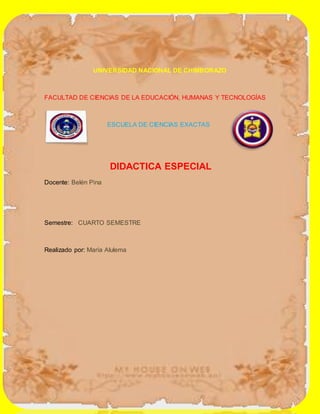 UNIVERSIDAD NACIONAL DE CHIMBORAZO
FACULTAD DE CIENCIAS DE LA EDUCACIÓN, HUMANAS Y TECNOLOGÍAS
ESCUELA DE CIENCIAS EXACTAS
DIDACTICA ESPECIAL
Docente: Belén Pina
Semestre: CUARTO SEMESTRE
Realizado por: María Alulema
 