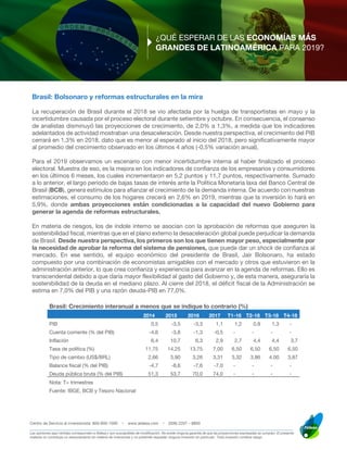 Centro de Servicio al inversionista: 800-900-1000 • www.aldesa.com • (506) 2207 – 8800
____________________________________________________________________________________________________________________
Las opiniones aquí vertidas corresponden a Aldesa y son susceptibles de modificación. No existe ninguna garantía de que las proyecciones expresadas se cumplan. El presente
material no constituye un asesoramiento en materia de inversiones y no pretende respaldar ninguna inversión en particular. Toda inversión conlleva riesgo.
¿QUÉ ESPERAR DE LAS ECONOMÍAS MÁS
GRANDES DE LATINOAMÉRICA PARA 2019?
Brasil: Bolsonaro y reformas estructurales en la mira
La recuperación de Brasil durante el 2018 se vio afectada por la huelga de transportistas en mayo y la
incertidumbre causada por el proceso electoral durante setiembre y octubre. En consecuencia, el consenso
de analistas disminuyó las proyecciones de crecimiento, de 2,0% a 1,3%, a medida que los indicadores
adelantados de actividad mostraban una desaceleración. Desde nuestra perspectiva, el crecimiento del PIB
cerrará en 1,3% en 2018, dato que es menor al esperado al inicio del 2018, pero significativamente mayor
al promedio del crecimiento observado en los últimos 4 años (-0,5% variación anual).
Para el 2019 observamos un escenario con menor incertidumbre interna al haber finalizado el proceso
electoral. Muestra de eso, es la mejora en los indicadores de confianza de los empresarios y consumidores
en los últimos 6 meses, los cuales incrementaron en 5,2 puntos y 11,7 puntos, respectivamente. Sumado
a lo anterior, el largo periodo de bajas tasas de interés ante la Política Monetaria laxa del Banco Central de
Brasil (BCB), genera estímulos para afianzar el crecimiento de la demanda interna. De acuerdo con nuestras
estimaciones, el consumo de los hogares crecerá en 2,6% en 2019, mientras que la inversión lo hará en
5,9%, donde ambas proyecciones están condicionadas a la capacidad del nuevo Gobierno para
generar la agenda de reformas estructurales.
En materia de riesgos, los de índole interno se asocian con la aprobación de reformas que aseguren la
sostenibilidad fiscal, mientras que en el plano externo la desaceleración global puede perjudicar la demanda
de Brasil. Desde nuestra perspectiva, los primeros son los que tienen mayor peso, especialmente por
la necesidad de aprobar la reforma del sistema de pensiones, que puede dar un shock de confianza al
mercado. En ese sentido, el equipo económico del presidente de Brasil, Jair Bolsonaro, ha estado
compuesto por una combinación de economistas amigables con el mercado y otros que estuvieron en la
administración anterior, lo que crea confianza y experiencia para avanzar en la agenda de reformas. Ello es
transcendental debido a que daría mayor flexibilidad al gasto del Gobierno y, de esta manera, aseguraría la
sostenibilidad de la deuda en el mediano plazo. Al cierre del 2018, el déficit fiscal de la Administración se
estima en 7,0% del PIB y una razón deuda-PIB en 77,0%.
Brasil: Crecimiento interanual a menos que se indique lo contrario (%)
2014 2015 2016 2017 T1-18 T2-18 T3-18 T4-18
PIB 0,5 -3,5 -3,3 1,1 1,2 0,9 1,3 -
Cuenta corriente (% del PIB) -4,6 -3,8 -1,3 -0,5 - - - -
Inflación 6,4 10,7 6,3 2,9 2,7 4,4 4,4 3,7
Tasa de política (%) 11,75 14,25 13,75 7,00 6,50 6,50 6,50 6,50
Tipo de cambio (US$/BRL) 2,66 3,90 3,26 3,31 3,32 3,86 4,00 3,87
Balance fiscal (% del PIB) -4,7 -8,6 -7,6 -7,0 - - - -
Deuda pública bruta (% del PIB) 51,3 53,7 70,0 74,0 - - - -
Nota: T= trimestres
Fuente: IBGE, BCB y Tesoro Nacional
 