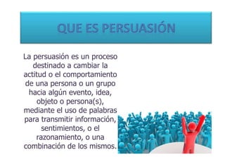 La persuasión es un proceso
destinado a cambiar la
actitud o el comportamiento
de una persona o un grupo
hacia algún evento, idea,
objeto o persona(s),
mediante el uso de palabras
para transmitir información,
sentimientos, o el
razonamiento, o una
combinación de los mismos.
 