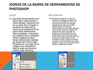ICONOS DE LA BARRA DE HERRAMIENTAS DE
PHOTOSHOP
LAZO

R E C O R TA R

5. Lazo:Esta herramienta sirve
para hacer selecciones a
mano alzada, haciendo clic
en un área de la imagen y
pintando la selección a
mano.Lazo poligonal:Sirve
para hacer selecciones
más complejas, marcando
los vértices de un polígono.
Varita mágica:Es para
hacer selecciones rápidas
de áreas del mismo color.
Pulsando en un lugar de la
imagen nos selecciona
todo el área que tiene el
mismo color continuo.

Herramienta recortar:Es un tipo de
selección cuadrada, editable una
vez que se ha definido, que nos
sirve para recortar una imagen,
quedándonos sólo con el área
seleccionada. Pincel:Esta
herramienta nos sirve para dibujar a
mano alzada sobre la imagen. Se
dispone de varios pinceles, de
grosuras y formas distintas y se
puede ajustar la dureza del trazo,
entre otras cosas. El pincel pinta en
la capa que esté activa en ese
momento. Lápiz: El lápiz es similar
al pincel, con la diferencia que éste
realiza un trazo sin suavizado en los
bordes y totalmente opaco.

 