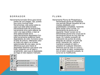 BORRADOR

PLUMA

Herramienta borrador:Sirve para borrar
partes de una imagen. Ojo, puesto
que como muchas otras
herramientas, sólo actúa sobre la
capa que está seleccionada.
Herramienta bote de pintura:Esta
herramienta sirve para rellenar de
color una capa entera, o bien el
área seleccionada de la
capa.Herramienta degradado:Con
esta herramienta podemos hacer
degradados de color, funciona como
el bote de pintura, rellenando color
en toda una capa o en el área
seleccionada de una capa, con la
diferencia que para hacer el
degradado tenemos que hacer una
línea, pulsando con el ratón y
arrastrando, para que el degradado
se haga en ese espacio marcado.

Herramienta Pluma de PhotoshopLa
herramienta pluma de Photoshop
nos permite dibujar trazados de una
manera detallada y con
posibilidades completas, haciendo
tanto rectas como curvas. La
herramienta de pluma es la
siguiente: Hacer curvas con la
herramienta pluma:Una curva con la
herramienta pluma es muy fácil de
hacer. En nuestra sucesión de
colocación de puntos de ancla,
después de colocar un punto de
ancla, haciendo clic, vamos a
mantener pulsado el ratón y
arrastrar en cualquier dirección.
Veremos que se crea un curva y
que al mover el ratón, arrastrando
con el botón izquierdo pulsado, la
curva se va modificando.

 