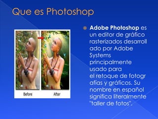 

Adobe Photoshop es
un editor de gráfico
rasterizados desarroll
ado por Adobe
Systems
principalmente
usado para
el retoque de fotogr
afías y gráficos. Su
nombre en español
significa literalmente
"taller de fotos".

 