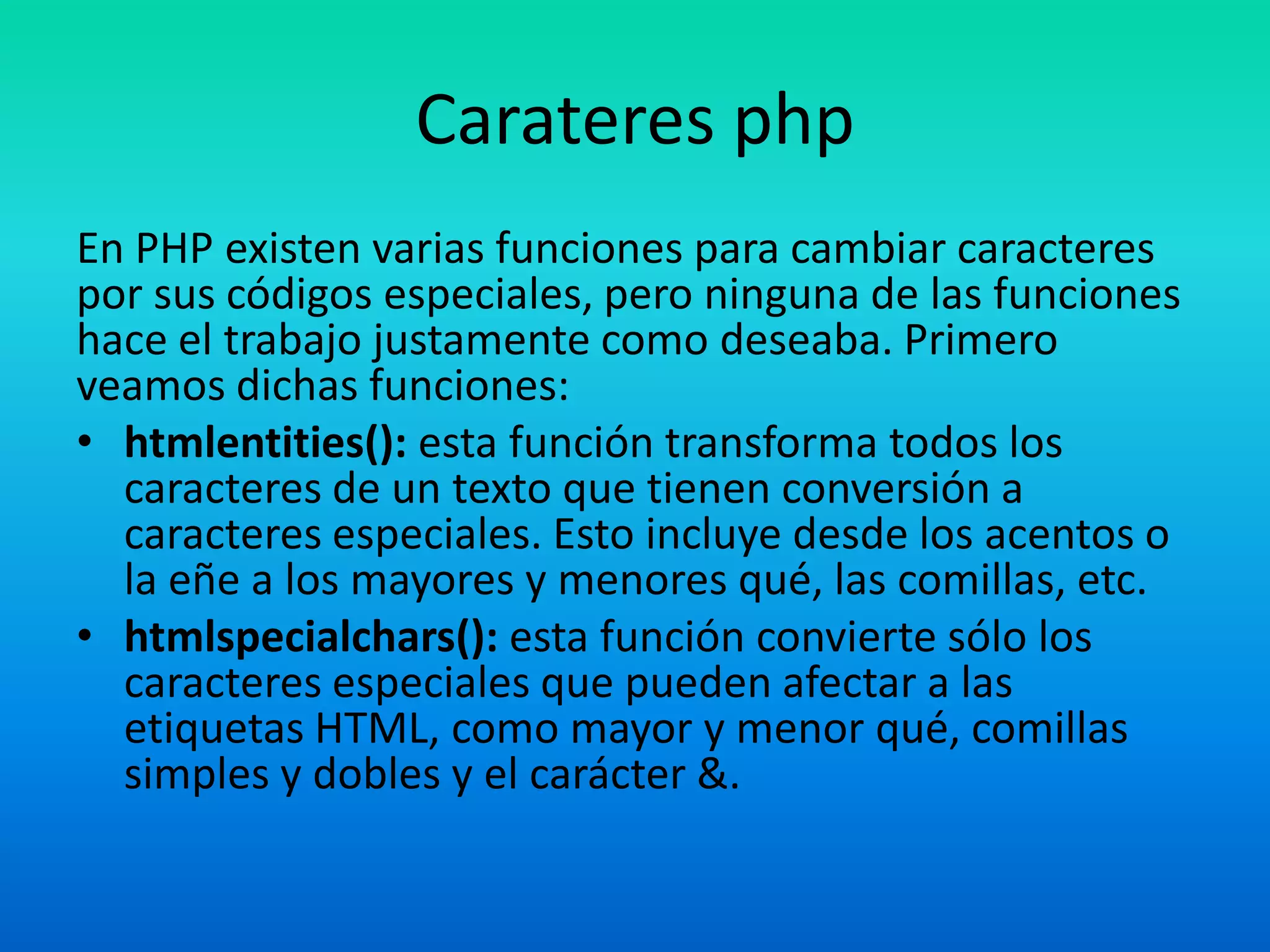 CarateresphpEn PHP existen varias funciones para cambiar caracteres por sus códigos especiales, pero ninguna de las funciones hace el trabajo justamente como deseaba. Primero veamos dichas funciones:htmlentities(): esta función transforma todos los caracteres de un texto que tienen conversión a caracteres especiales. Esto incluye desde los acentos o la eñe a los mayores y menores qué, las comillas, etc.htmlspecialchars(): esta función convierte sólo los caracteres especiales que pueden afectar a las etiquetas HTML, como mayor y menor qué, comillas simples y dobles y el carácter &.