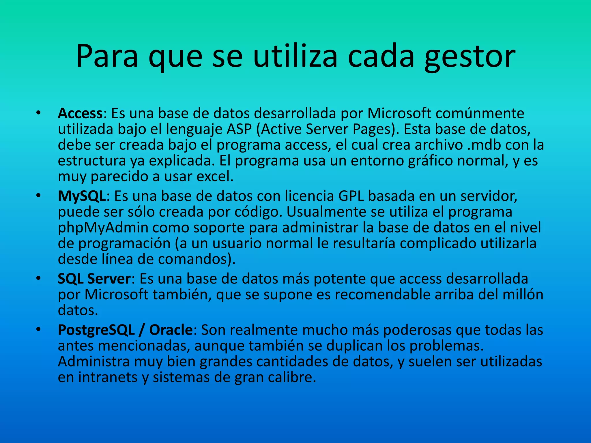 Para que se utiliza cada gestorAccess: Es una base de datos desarrollada por Microsoft comúnmente utilizada bajo el lenguaje ASP (Active Server Pages). Esta base de datos, debe ser creada bajo el programa access, el cual crea archivo .mdb con la estructura ya explicada. El programa usa un entorno gráfico normal, y es muy parecido a usar excel.MySQL: Es una base de datos con licencia GPL basada en un servidor, puede ser sólo creada por código. Usualmente se utiliza el programa phpMyAdmin como soporte para administrar la base de datos en el nivel de programación (a un usuario normal le resultaría complicado utilizarla desde línea de comandos).SQL Server: Es una base de datos más potente que access desarrollada por Microsoft también, que se supone es recomendable arriba del millón datos.PostgreSQL / Oracle: Son realmente mucho más poderosas que todas las antes mencionadas, aunque también se duplican los problemas. Administra muy bien grandes cantidades de datos, y suelen ser utilizadas en intranets y sistemas de gran calibre.