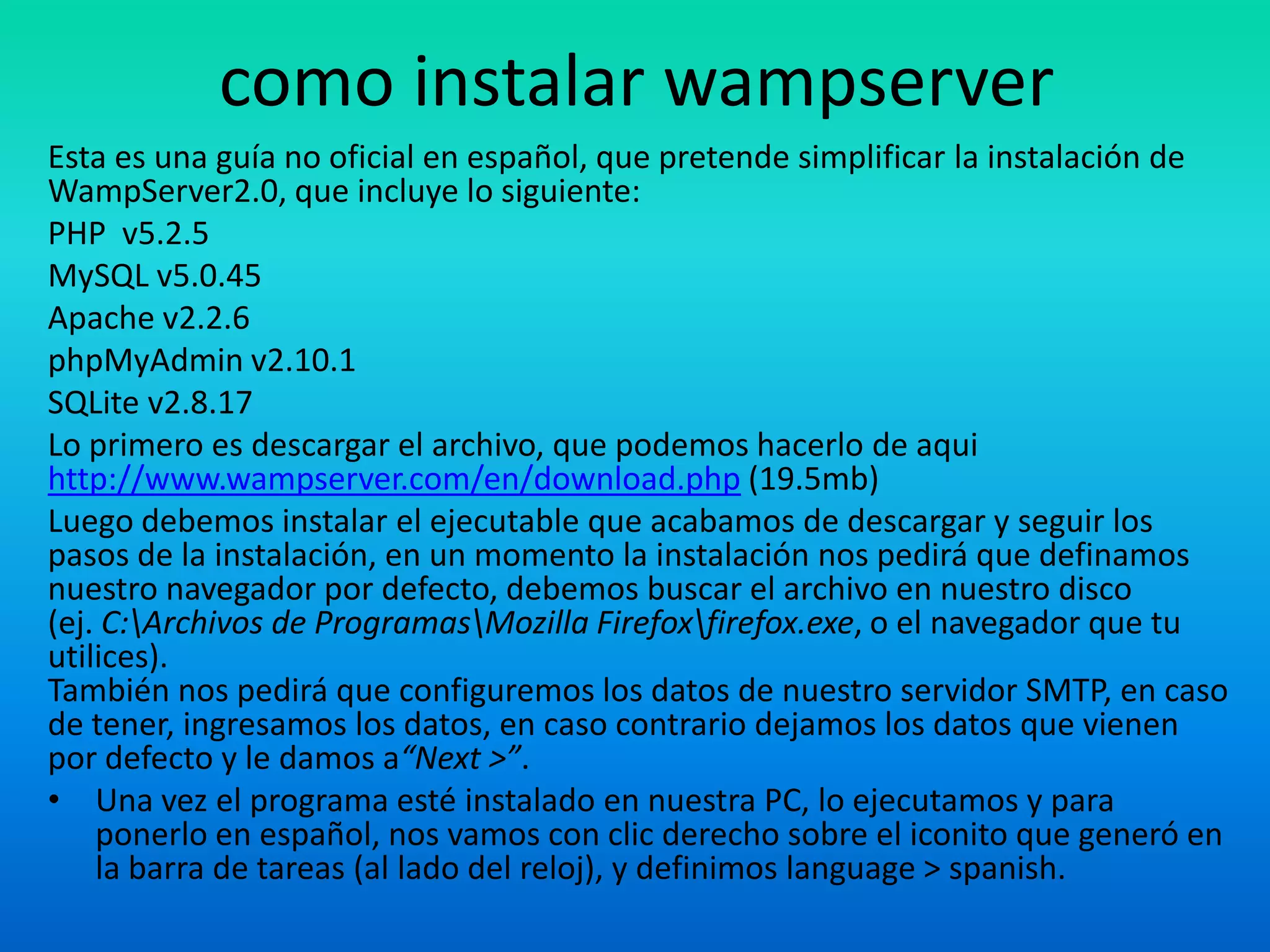 como instalar wampserverEsta es una guía no oficial en español, que pretende simplificar la instalación de WampServer2.0, que incluye lo siguiente:PHP  v5.2.5MySQL v5.0.45Apache v2.2.6phpMyAdmin v2.10.1SQLite v2.8.17Lo primero es descargar el archivo, que podemos hacerlo de aquihttp://www.wampserver.com/en/download.php (19.5mb)Luego debemos instalar el ejecutable que acabamos de descargar y seguir los pasos de la instalación, en un momento la instalación nos pedirá que definamos nuestro navegador por defecto, debemos buscar el archivo en nuestro disco (ej. C:\Archivos de Programas\Mozilla Firefox\firefox.exe, o el navegador que tu utilices).También nos pedirá que configuremos los datos de nuestro servidor SMTP, en caso de tener, ingresamos los datos, en caso contrario dejamos los datos que vienen por defecto y le damos a“Next >”.Una vez el programa esté instalado en nuestra PC, lo ejecutamos y para ponerlo en español, nos vamos con clic derecho sobre el iconito que generó en la barra de tareas (al lado del reloj), y definimos language > spanish.