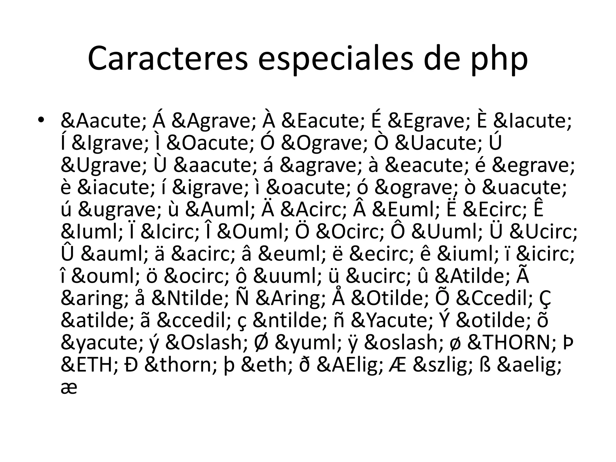 Caracteres especiales de php&Aacute; Á &Agrave; À &Eacute; É &Egrave; È &Iacute; Í &Igrave; Ì &Oacute; Ó &Ograve; Ò &Uacute; Ú &Ugrave; Ù &aacute; á &agrave; à &eacute; é &egrave; è &iacute; í &igrave; ì &oacute; ó &ograve; ò &uacute; ú &ugrave; ù &Auml; Ä &Acirc; Â &Euml; Ë &Ecirc; Ê &Iuml; Ï &Icirc; Î &Ouml; Ö &Ocirc; Ô &Uuml; Ü &Ucirc; Û &auml; ä &acirc; â &euml; ë &ecirc; ê &iuml; ï &icirc; î &ouml; ö &ocirc; ô &uuml; ü &ucirc; û &Atilde; Ã &aring; å &Ntilde; Ñ &Aring; Å &Otilde; Õ &Ccedil; Ç &atilde; ã &ccedil; ç &ntilde; ñ &Yacute; Ý &otilde; õ &yacute; ý &Oslash; Ø &yuml; ÿ &oslash; ø &THORN; Þ &ETH; Ð &thorn; þ &eth; ð &AElig; Æ &szlig; ß &aelig; æ
