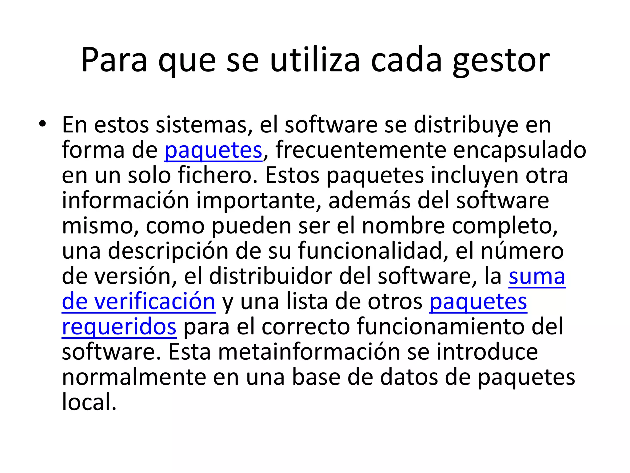 Para que se utiliza cada gestorEn estos sistemas, el software se distribuye en forma de paquetes, frecuentemente encapsulado en un solo fichero. Estos paquetes incluyen otra información importante, además del software mismo, como pueden ser el nombre completo, una descripción de su funcionalidad, el número de versión, el distribuidor del software, la suma de verificación y una lista de otros paquetes requeridos para el correcto funcionamiento del software. Esta metainformación se introduce normalmente en una base de datos de paquetes local.