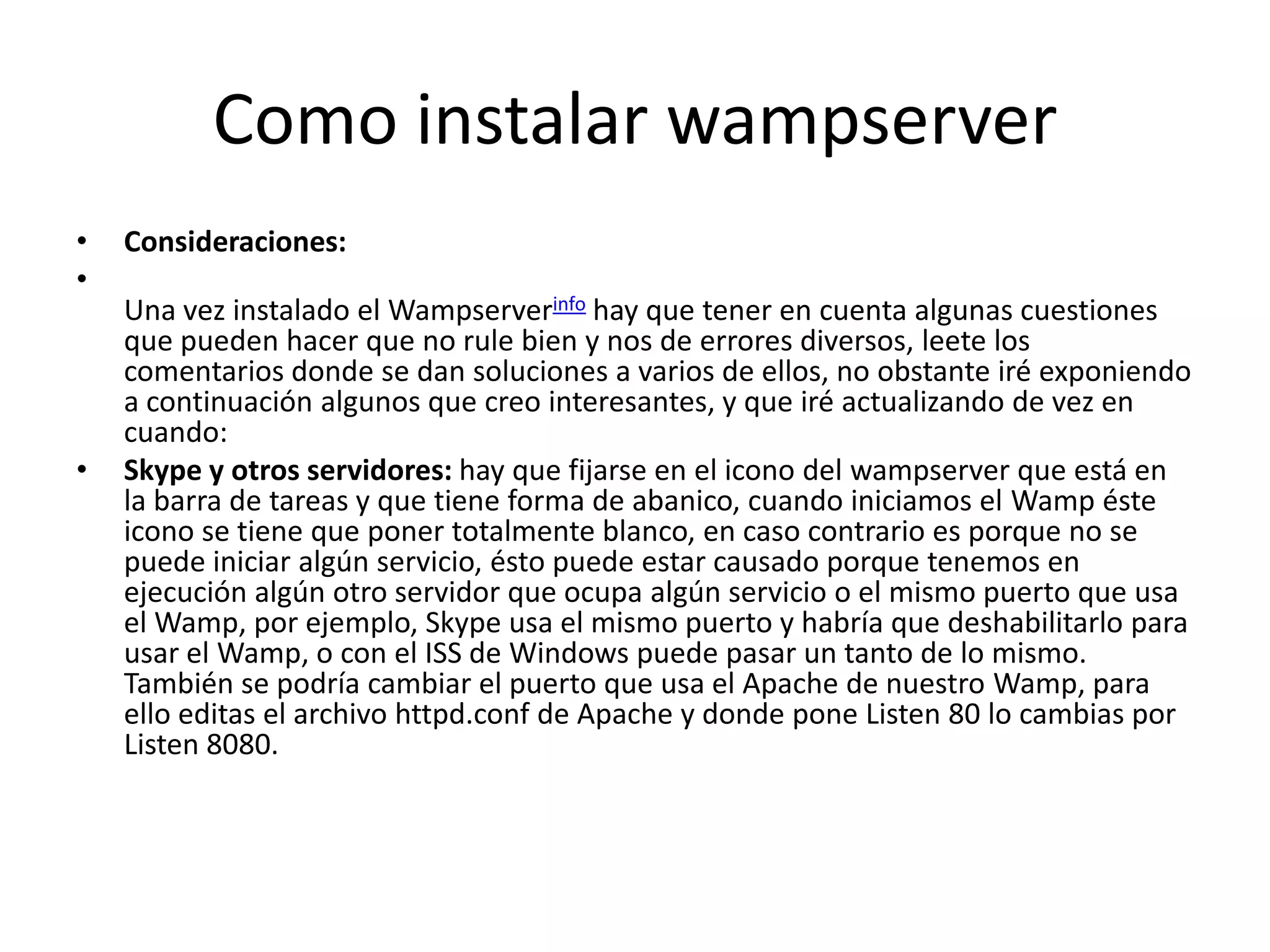 Como instalar wampserverConsideraciones:Una vez instalado el Wampserverinfo hay que tener en cuenta algunas cuestiones que pueden hacer que no rule bien y nos de errores diversos, leete los comentarios donde se dan soluciones a varios de ellos, no obstante iré exponiendo a continuación algunos que creo interesantes, y que iré actualizando de vez en cuando:Skype y otros servidores: hay que fijarse en el icono del wampserver que está en la barra de tareas y que tiene forma de abanico, cuando iniciamos el Wamp éste icono se tiene que poner totalmente blanco, en caso contrario es porque no se puede iniciar algún servicio, ésto puede estar causado porque tenemos en ejecución algún otro servidor que ocupa algún servicio o el mismo puerto que usa el Wamp, por ejemplo, Skype usa el mismo puerto y habría que deshabilitarlo para usar el Wamp, o con el ISS de Windows puede pasar un tanto de lo mismo. También se podría cambiar el puerto que usa el Apache de nuestro Wamp, para ello editas el archivo httpd.conf de Apache y donde pone Listen 80 lo cambias por Listen 8080.
