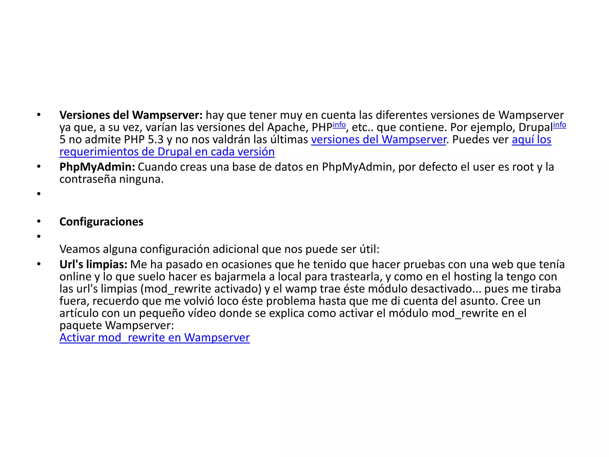 Versiones del Wampserver: hay que tener muy en cuenta las diferentes versiones de Wampserver ya que, a su vez, varían las versiones del Apache, PHPinfo, etc.. que contiene. Por ejemplo, Drupalinfo 5 no admite PHP 5.3 y no nos valdrán las últimas versiones del Wampserver. Puedes ver aquí los requerimientos de Drupal en cada versiónPhpMyAdmin: Cuando creas una base de datos en PhpMyAdmin, por defecto el user es root y la contraseña ninguna.ConfiguracionesVeamos alguna configuración adicional que nos puede ser útil:Url's limpias: Me ha pasado en ocasiones que he tenido que hacer pruebas con una web que tenía online y lo que suelo hacer es bajarmela a local para trastearla, y como en el hosting la tengo con las url's limpias (mod_rewrite activado) y el wamp trae éste módulo desactivado... pues me tiraba fuera, recuerdo que me volvió loco éste problema hasta que me di cuenta del asunto. Cree un artículo con un pequeño vídeo donde se explica como activar el módulo mod_rewrite en el paquete Wampserver:Activar mod_rewrite en Wampserver