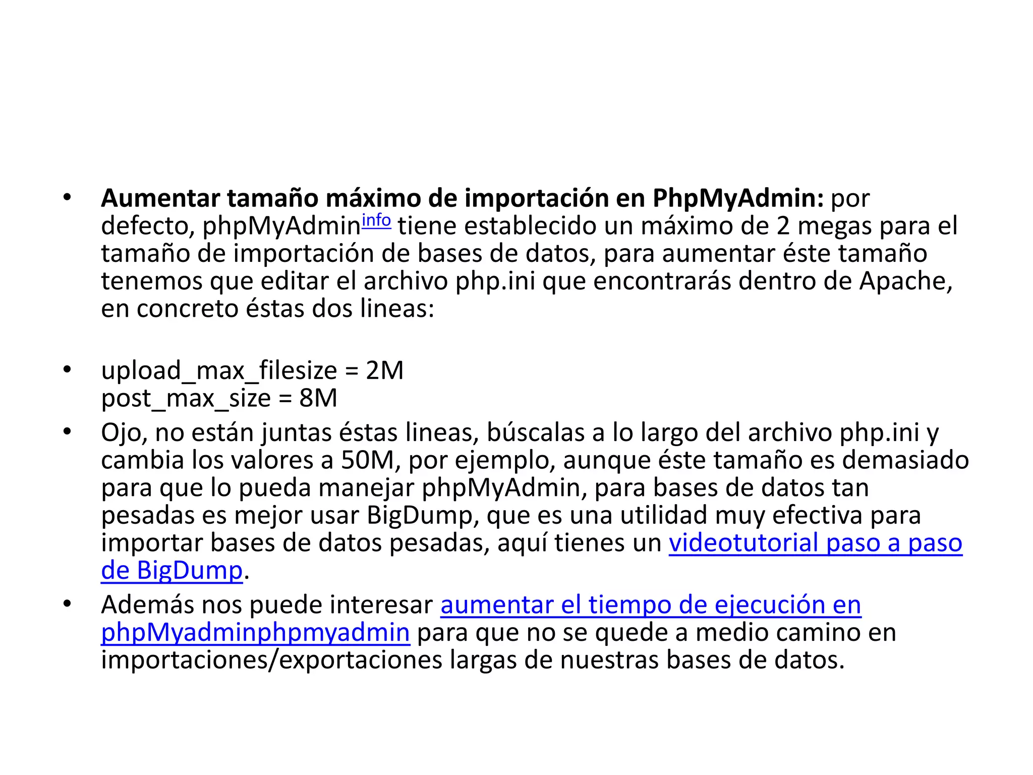 Aumentar tamaño máximo de importación en PhpMyAdmin: por defecto, phpMyAdmininfo tiene establecido un máximo de 2 megas para el tamaño de importación de bases de datos, para aumentar éste tamaño tenemos que editar el archivo php.ini que encontrarás dentro de Apache, en concreto éstas dos lineas:upload_max_filesize = 2M post_max_size = 8MOjo, no están juntas éstas lineas, búscalas a lo largo del archivo php.ini y cambia los valores a 50M, por ejemplo, aunque éste tamaño es demasiado para que lo pueda manejar phpMyAdmin, para bases de datos tan pesadas es mejor usar BigDump, que es una utilidad muy efectiva para importar bases de datos pesadas, aquí tienes un videotutorial paso a paso de BigDump.Además nos puede interesar aumentar el tiempo de ejecución en phpMyadminphpmyadmin para que no se quede a medio camino en importaciones/exportaciones largas de nuestras bases de datos.