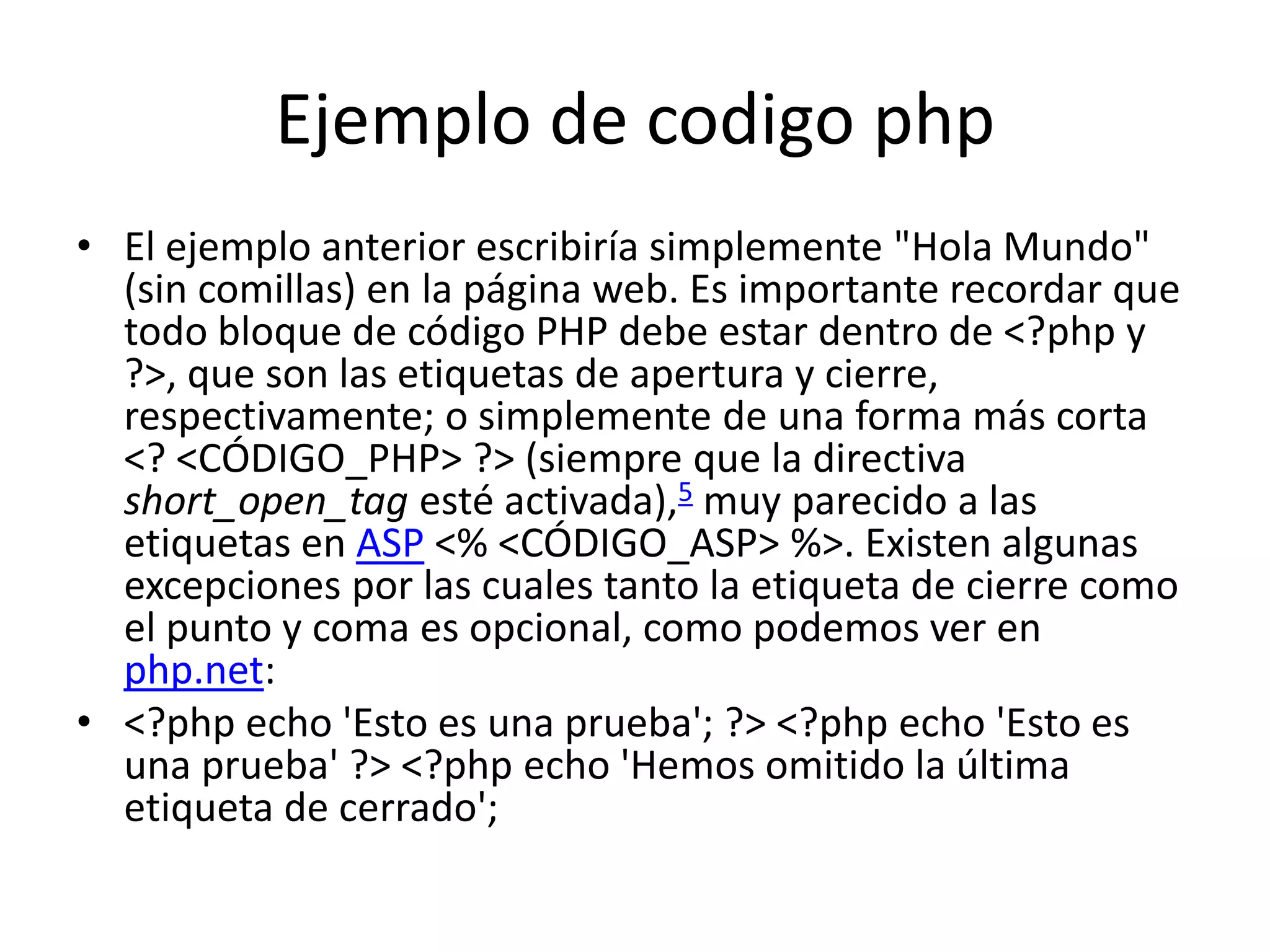 Ejemplo de codigophpEl ejemplo anterior escribiría simplemente "Hola Mundo" (sin comillas) en la página web. Es importante recordar que todo bloque de código PHP debe estar dentro de <?php y ?>, que son las etiquetas de apertura y cierre, respectivamente; o simplemente de una forma más corta <? <CÓDIGO_PHP> ?> (siempre que la directiva short_open_tag esté activada),5 muy parecido a las etiquetas en ASP <% <CÓDIGO_ASP> %>. Existen algunas excepciones por las cuales tanto la etiqueta de cierre como el punto y coma es opcional, como podemos ver en php.net:<?php echo 'Esto es una prueba'; ?> <?php echo 'Esto es una prueba' ?> <?php echo 'Hemos omitido la última etiqueta de cerrado'; 