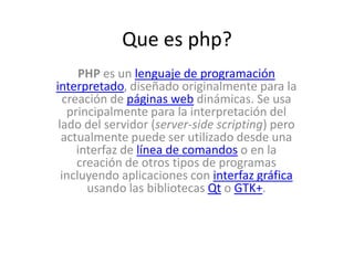 Que es php? PHP es un lenguaje de programacióninterpretado, diseñado originalmente para la creación de páginas web dinámicas. Se usa principalmente para la interpretación del lado del servidor (server-side scripting) pero actualmente puede ser utilizado desde una interfaz de línea de comandos o en la creación de otros tipos de programas incluyendo aplicaciones con interfaz gráfica usando las bibliotecas Qt o GTK+. 