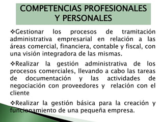 COMPETENCIAS PROFESIONALES 
Y PERSONALES 
Gestionar los procesos de tramitación 
administrativa empresarial en relación a las 
áreas comercial, financiera, contable y fiscal, con 
una visión integradora de las mismas. 
Realizar la gestión administrativa de los 
procesos comerciales, llevando a cabo las tareas 
de documentación y las actividades de 
negociación con proveedores y relación con el 
cliente 
Realizar la gestión básica para la creación y 
funcionamiento de una pequeña empresa. 
 