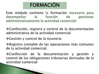 FORMACIÓN 
Este módulo contiene la formación necesaria para 
desempeñar la función de gestionar 
administrativamente la actividad comercial: 
Confección, registro y control de la documentación 
administrativa de la actividad comercial 
Gestión y control de la tesorería 
Registro contable de las operaciones más comunes 
de la actividad comercial. 
Confección de la documentación y gestión y 
control de las obligaciones tributarias derivadas de la 
actividad comercial 
 