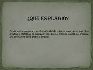 ¿Que es plagio?Se denomina plagio a una infracción del derecho de autor sobre una obra artística o intelectual de cualquier tipo, que se produce cuando se presenta una obra ajena como propia u original.