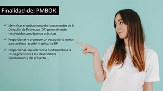 Finalidad del PMBOK
✓ Identificar el subconjunto de fundamentos de la
Dirección de Proyectos (DP) generalmente
reconocido como buenas prácticas
✓ Proporcionar y promover un vocabulario común
para analizar, escribir y aplicar la DP
✓ Proporcionar una referencia fundamental a la
DP, la gerencia y a los stakeholders
(involucrados) del proyecto
 