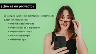 ¿Qué es un proyecto?
Se usan para lograr el plan estratégico de la organización
Surgen como resultado de:
✓ Una demanda de mercado
✓ Una necesidad de la organización
✓ Una solicitud del cliente
✓ Un avance tecnológico
✓ Un requisito legal
 