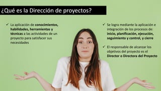 ¿Qué es la Dirección de proyectos?
✓ La aplicación de conocimientos,
habilidades, herramientas y
técnicas a las actividades de un
proyecto para satisfacer sus
necesidades
✓ Se logra mediante la aplicación e
integración de los procesos de:
inicio, planificación, ejecución,
seguimiento y control, y cierre
✓ El responsable de alcanzar los
objetivos del proyecto es el
Director o Directora del Proyecto
 