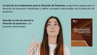 La Guía de los Fundamentos para la Dirección de Proyectos, proporciona pautas para la
dirección de proyectos individuales y define conceptos relacionados con la dirección de
proyectos.
Describe el ciclo de vida de la
dirección de proyectos y los
procesos relacionados.
 