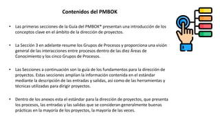 • Las primeras secciones de la Guía del PMBOK® presentan una introducción de los
conceptos clave en el ámbito de la dirección de proyectos.
• La Sección 3 en adelante resume los Grupos de Procesos y proporciona una visión
general de las interacciones entre procesos dentro de las diez Áreas de
Conocimiento y los cinco Grupos de Procesos.
• Las Secciones a continuación son la guía de los fundamentos para la dirección de
proyectos. Estas secciones amplían la información contenida en el estándar
mediante la descripción de las entradas y salidas, así como de las herramientas y
técnicas utilizadas para dirigir proyectos.
• Dentro de los anexos esta el estándar para la dirección de proyectos, que presenta
los procesos, las entradas y las salidas que se consideran generalmente buenas
prácticas en la mayoría de los proyectos, la mayoría de las veces.
Contenidos del PMBOK
 