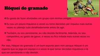 Hóquei do gramado
❖Eu gosto de fazer atividades em grupo com minhas amigas.
❖Eu sou um pouco impulsiva a vezes eu tómo decisões por impulso mais outras
vezes eu planejo tudo detalhadamente antes de agir.
❖Também, eu sou persistente, eu não desisto facilmente. Además, eu sou
competitiva, eu gosto de ganar, a vezes eu fico irritada mais outras vezes eu
não.
Por isso, Hóquei do gramado é um bom esporte para mim porque Hóquei é um
esporte que se joga em equipo e a vezes lá que tomar decisões impulsivas e lá
que ser persistente e não desistir.
 