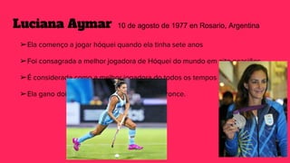 Luciana Aymar 10 de agosto de 1977 en Rosario, Argentina
➢Ela començo a jogar hóquei quando ela tinha sete anos
➢Foi consagrada a melhor jogadora de Hóquei do mundo em oito ocasiões.
➢É considerada como a melhor jogadora do todos os tempos
➢Ela gano dois medallas de prata e dois de bronce.
 