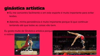 ginástica artística
★ Eu me concentro facilmente e em este esporte é muito importante para evitar
lesões.
★ Además, minha persistência é muito importante porque lá que continuar
tentando até que todas as coisas vão bem.
Eu gosto muito de Ginástica artística porque de criança eu fazía ginástica no escola
e estava muito contenta
 