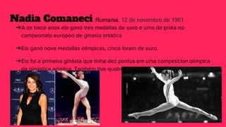 Nadia Comaneci Rumania, 12 de novembro de 1961
➔A os trece anos ela ganó tres medallas de ouro e uma de prata no
campeonato europeo de ginasia artistica
➔Ela ganó nove medallas olimpicas, cinco foram de ouro.
➔Ela foi a primeira ginásta que tinha dez pontus em uma competicion olimpica
da ginástica artística. Também tive quatro medallas de campeonato mundial e
doce do campeonato Europeo
 