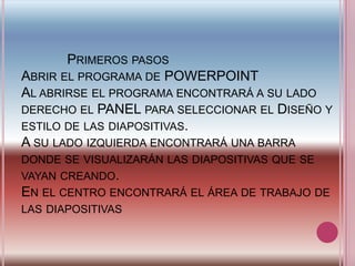             Primeros pasos Abrir el programa de POWERPOINT Al abrirse el programa encontrará a su lado derecho el PANEL para seleccionar el Diseño y estilo de las diapositivas. A su lado izquierda encontrará una barra donde se visualizarán las diapositivas que se vayan creando. En el centro encontrará el área de trabajo de las diapositivas