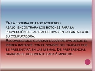 En la esquina de lado izquierdo abajo, encontrará los botones para la proyección de las diapositivas en la pantalla de su computadora. Recomendamos guardar la diapositiva desde el primer instante con el nombre del trabajo que se presentará en las mismas. De preferencias guardar el documento cada 5 minutos. 